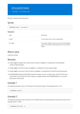 ROUNDDOWN
11/30/2021 • 2 minutes to read
Syntax
ROUNDDOWN(<number>, <num_digits>)
Parameters
TERM DEFINITION
number A real number that you want rounded down.
num_digits The number of digits to which you want to round. Negative
rounds to the left of the decimal point; zero to the nearest
integer.
Return value
Remarks
Example 1
= ROUNDDOWN(3.14159,3)
Example 2
= ROUNDDOWN(31415.92654, -2)
Rounds a number down, toward zero.
A decimal number.
If num_digits is greater than 0 (zero), then the value in number is rounded down to the specified
number of decimal places.
If num_digits is 0, then the value in number is rounded down to the nearest integer.
If num_digits is less than 0, then the value in number is rounded down to the left of the decimal point.
ROUNDDOWN behaves like ROUND, except that it always rounds a number down. The INT function also
rounds down, but with INT the result is always an integer, whereas with ROUNDDOWN you can control
the precision of the result.
The following example rounds 3.14159 down to three decimal places. The expected result is 3.141.
The following example rounds the value of 31415.92654 down to 2 decimal places to the left of the decimal. The
expected result is 31400.
 