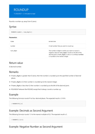ROUNDUP
11/30/2021 • 2 minutes to read
Syntax
ROUNDUP(<number>, <num_digits>)
Parameters
TERM DEFINITION
number A real number that you want to round up.
num_digits The number of digits to which you want to round. A
negative value for num_digits rounds to the left of the
decimal point; if num_digits is zero or is omitted, number
is rounded to the nearest integer.
Return value
Remarks
Example
= ROUNDUP(PI(),4)
Example: Decimals as Second Argument
= ROUNDUP(1.3,0.2)
Example: Negative Number as Second Argument
Rounds a number up, away from 0 (zero).
A decimal number.
If num_digits is greater than 0 (zero), then the number is rounded up to the specified number of decimal
places.
If num_digits is 0, then number is rounded up to the nearest integer.
If num_digits is less than 0, then number is rounded up to the left of the decimal point.
ROUNDUP behaves like ROUND, except that it always rounds a number up.
The following formula rounds Pi to four decimal places. The expected result is 3.1416.
The following formula rounds 1.3 to the nearest multiple of 0.2. The expected result is 2.
 