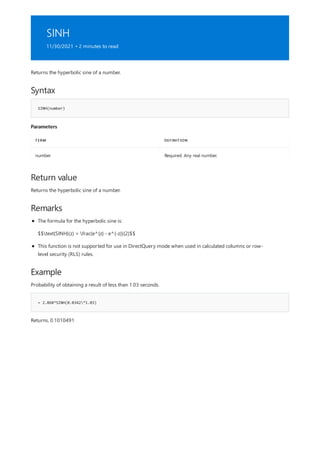 SINH
11/30/2021 • 2 minutes to read
Syntax
SINH(number)
Parameters
TERM DEFINITION
number Required. Any real number.
Return value
Remarks
Example
= 2.868*SINH(0.0342*1.03)
Returns the hyperbolic sine of a number.
Returns the hyperbolic sine of a number.
The formula for the hyperbolic sine is:
$$text{SINH}(z) = frac{e^{z} - e^{-z}}{2}$$
This function is not supported for use in DirectQuery mode when used in calculated columns or row-
level security (RLS) rules.
Probability of obtaining a result of less than 1.03 seconds.
Returns, 0.1010491
 