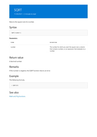 SQRT
11/30/2021 • 2 minutes to read
Syntax
SQRT(<number>)
Parameters
TERM DEFINITION
number The number for which you want the square root, a column
that contains numbers, or an expression that evaluates to a
number.
Return value
Remarks
Example
= SQRT(25)
See also
Returns the square root of a number.
A decimal number.
If the number is negative, the SQRT function returns an error.
The following formula,
Math and Trig functions
 