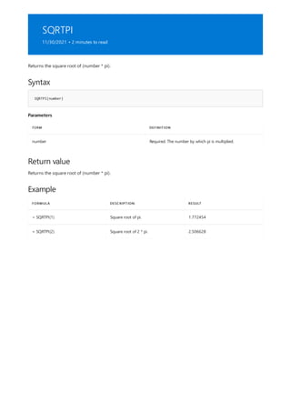 SQRTPI
11/30/2021 • 2 minutes to read
Syntax
SQRTPI(number)
Parameters
TERM DEFINITION
number Required. The number by which pi is multiplied.
Return value
Example
FORMULA DESCRIPTION RESULT
= SQRTPI(1) Square root of pi. 1.772454
= SQRTPI(2) Square root of 2 * pi. 2.506628
Returns the square root of (number * pi).
Returns the square root of (number * pi).
 