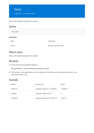 TANH
11/30/2021 • 2 minutes to read
Syntax
TANH(number)
Parameters
TERM DEFINITION
number Required. Any real number.
Return value
Remarks
Example
FORMULA DESCRIPTION RESULT
= TANH(-2) Hyperbolic tangent of -2 (-0.96403) -0.964028
= TANH(0) Hyperbolic tangent of 0 (0) 0
= TANH(0.5) Hyperbolic tangent of 0.5 (0.462117) 0.462117
Returns the hyperbolic tangent of a number.
Returns the hyperbolic tangent of a number.
The formula for the hyperbolic tangent is:
$$text{TANH}(z) = frac{text{SINH}(z)}{text{COSH}(z)}$$
This function is not supported for use in DirectQuery mode when used in calculated columns or row-
level security (RLS) rules.
 