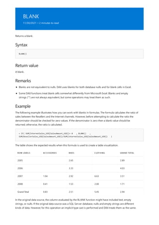 BLANK
11/30/2021 • 2 minutes to read
Syntax
BLANK()
Return value
Remarks
Example
= IF( SUM(InternetSales_USD[SalesAmount_USD])= 0 , BLANK() ,
SUM(ResellerSales_USD[SalesAmount_USD])/SUM(InternetSales_USD[SalesAmount_USD]) )
ROW LABELS ACCESSORIES BIKES CLOTHING GRAND TOTAL
2005 2.65 2.89
2006 3.33 4.03
2007 1.04 2.92 6.63 3.51
2008 0.41 1.53 2.00 1.71
Grand Total 0.83 2.51 5.45 2.94
Returns a blank.
A blank.
Blanks are not equivalent to nulls. DAX uses blanks for both database nulls and for blank cells in Excel.
Some DAX functions treat blank cells somewhat differently from Microsoft Excel. Blanks and empty
strings ("") are not always equivalent, but some operations may treat them as such.
The following example illustrates how you can work with blanks in formulas. The formula calculates the ratio of
sales between the Resellers and the Internet channels. However, before attempting to calculate the ratio the
denominator should be checked for zero values. If the denominator is zero then a blank value should be
returned; otherwise, the ratio is calculated.
The table shows the expected results when this formula is used to create a table visualization.
In the original data source, the column evaluated by the BLANK function might have included text, empty
strings, or nulls. If the original data source was a SQL Server database, nulls and empty strings are different
kinds of data. However, for this operation an implicit type cast is performed and DAX treats them as the same.
 