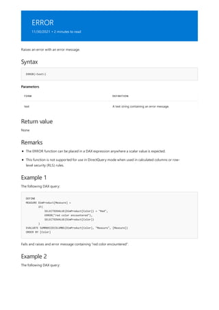 ERROR
11/30/2021 • 2 minutes to read
Syntax
ERROR(<text>)
Parameters
TERM DEFINITION
text A text string containing an error message.
Return value
Remarks
Example 1
DEFINE
MEASURE DimProduct[Measure] =
IF(
SELECTEDVALUE(DimProduct[Color]) = "Red",
ERROR("red color encountered"),
SELECTEDVALUE(DimProduct[Color])
)
EVALUATE SUMMARIZECOLUMNS(DimProduct[Color], "Measure", [Measure])
ORDER BY [Color]
Example 2
Raises an error with an error message.
None
The ERROR function can be placed in a DAX expression anywhere a scalar value is expected.
This function is not supported for use in DirectQuery mode when used in calculated columns or row-
level security (RLS) rules.
The following DAX query:
Fails and raises and error message containing "red color encountered".
The following DAX query:
 