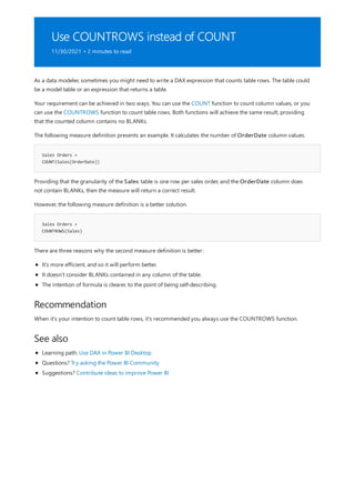 Use COUNTROWS instead of COUNT
11/30/2021 • 2 minutes to read
Sales Orders =
COUNT(Sales[OrderDate])
Sales Orders =
COUNTROWS(Sales)
Recommendation
See also
As a data modeler, sometimes you might need to write a DAX expression that counts table rows. The table could
be a model table or an expression that returns a table.
Your requirement can be achieved in two ways. You can use the COUNT function to count column values, or you
can use the COUNTROWS function to count table rows. Both functions will achieve the same result, providing
that the counted column contains no BLANKs.
The following measure definition presents an example. It calculates the number of OrderDate column values.
Providing that the granularity of the Sales table is one row per sales order, and the OrderDate column does
not contain BLANKs, then the measure will return a correct result.
However, the following measure definition is a better solution.
There are three reasons why the second measure definition is better:
It's more efficient, and so it will perform better.
It doesn't consider BLANKs contained in any column of the table.
The intention of formula is clearer, to the point of being self-describing.
When it's your intention to count table rows, it's recommended you always use the COUNTROWS function.
Learning path: Use DAX in Power BI Desktop
Questions? Try asking the Power BI Community
Suggestions? Contribute ideas to improve Power BI
 