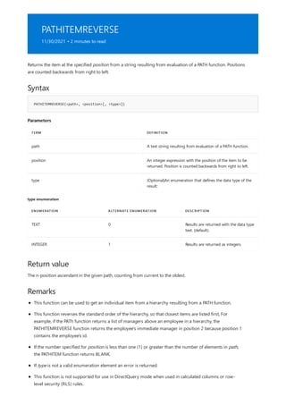 PATHITEMREVERSE
11/30/2021 • 2 minutes to read
Syntax
PATHITEMREVERSE(<path>, <position>[, <type>])
Parameters
TERM DEFINITION
path A text string resulting from evaluation of a PATH function.
position An integer expression with the position of the item to be
returned. Position is counted backwards from right to left.
type (Optional)An enumeration that defines the data type of the
result:
type enumeration
ENUMERATION ALTERNATE ENUMERATION DESCRIPTION
TEXT 0 Results are returned with the data type
text. (default).
INTEGER 1 Results are returned as integers.
Return value
Remarks
Returns the item at the specified position from a string resulting from evaluation of a PATH function. Positions
are counted backwards from right to left.
The n-position ascendant in the given path, counting from current to the oldest.
This function can be used to get an individual item from a hierarchy resulting from a PATH function.
This function reverses the standard order of the hierarchy, so that closest items are listed first, For
example, if the PATh function returns a list of managers above an employee in a hierarchy, the
PATHITEMREVERSE function returns the employee's immediate manager in position 2 because position 1
contains the employee's id.
If the number specified for position is less than one (1) or greater than the number of elements in path,
the PATHITEM function returns BLANK.
If type is not a valid enumeration element an error is returned.
This function is not supported for use in DirectQuery mode when used in calculated columns or row-
level security (RLS) rules.
 
