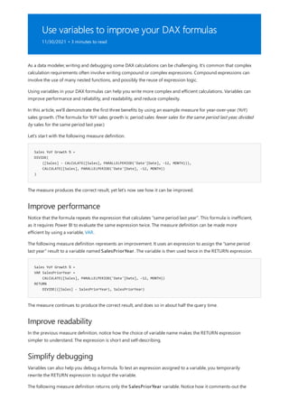 Use variables to improve your DAX formulas
11/30/2021 • 3 minutes to read
Sales YoY Growth % =
DIVIDE(
([Sales] - CALCULATE([Sales], PARALLELPERIOD('Date'[Date], -12, MONTH))),
CALCULATE([Sales], PARALLELPERIOD('Date'[Date], -12, MONTH))
)
Improve performance
Sales YoY Growth % =
VAR SalesPriorYear =
CALCULATE([Sales], PARALLELPERIOD('Date'[Date], -12, MONTH))
RETURN
DIVIDE(([Sales] - SalesPriorYear), SalesPriorYear)
Improve readability
Simplify debugging
As a data modeler, writing and debugging some DAX calculations can be challenging. It's common that complex
calculation requirements often involve writing compound or complex expressions. Compound expressions can
involve the use of many nested functions, and possibly the reuse of expression logic.
Using variables in your DAX formulas can help you write more complex and efficient calculations. Variables can
improve performance and reliability, and readability, and reduce complexity.
In this article, we'll demonstrate the first three benefits by using an example measure for year-over-year (YoY)
sales growth. (The formula for YoY sales growth is: period sales fewer sales for the same period last year, divided
by sales for the same period last year.)
Let's start with the following measure definition.
The measure produces the correct result, yet let's now see how it can be improved.
Notice that the formula repeats the expression that calculates "same period last year". This formula is inefficient,
as it requires Power BI to evaluate the same expression twice. The measure definition can be made more
efficient by using a variable, VAR.
The following measure definition represents an improvement. It uses an expression to assign the "same period
last year" result to a variable named SalesPriorYear. The variable is then used twice in the RETURN expression.
The measure continues to produce the correct result, and does so in about half the query time.
In the previous measure definition, notice how the choice of variable name makes the RETURN expression
simpler to understand. The expression is short and self-describing.
Variables can also help you debug a formula. To test an expression assigned to a variable, you temporarily
rewrite the RETURN expression to output the variable.
The following measure definition returns only the SalesPriorYear variable. Notice how it comments-out the
 