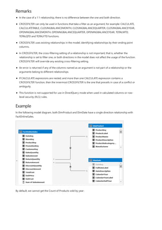 Remarks
Example
In the case of a 1:1 relationship, there is no difference between the one and both direction.
CROSSFILTER can only be used in functions that take a filter as an argument, for example: CALCULATE,
CALCULATETABLE, CLOSINGBALANCEMONTH, CLOSINGBALANCEQUARTER, CLOSINGBALANCEYEAR,
OPENINGBALANCEMONTH, OPENINGBALANCEQUARTER, OPENINGBALANCEYEAR, TOTALMTD,
TOTALQTD and TOTALYTD functions.
CROSSFILTER uses existing relationships in the model, identifying relationships by their ending point
columns.
In CROSSFILTER, the cross-filtering setting of a relationship is not important; that is, whether the
relationship is set to filter one, or both directions in the model does not affect the usage of the function.
CROSSFILTER will override any existing cross-filtering setting.
An error is returned if any of the columns named as an argument is not part of a relationship or the
arguments belong to different relationships.
If CALCULATE expressions are nested, and more than one CALCULATE expression contains a
CROSSFILTER function, then the innermost CROSSFILTER is the one that prevails in case of a conflict or
ambiguity.
This function is not supported for use in DirectQuery mode when used in calculated columns or row-
level security (RLS) rules.
In the following model diagram, both DimProduct and DimDate have a single direction relationship with
FactOnlineSales.
By default, we cannot get the Count of Products sold by year:
 