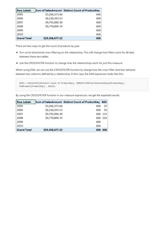 BiDi:= CALCULATE([Distinct Count of ProductKey], CROSSFILTER(FactInternetSales[ProductKey],
DimProduct[ProductKey] , Both))
There are two ways to get the count of products by year:
Turn on bi-directional cross-filtering on the relationship. This will change how filters work for all data
between these two tables.
Use the CROSSFILTER function to change how the relationships work for just this measure.
When using DAX, we can use the CROSSFILTER function to change how the cross-filter direction behaves
between two columns defined by a relationship. In this case, the DAX expression looks like this:
By using the CROSSFILTER function in our measure expression, we get the expected results:
 