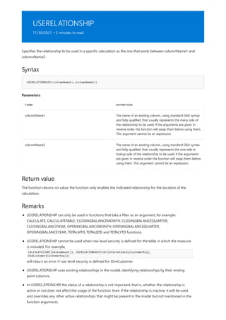 USERELATIONSHIP
11/30/2021 • 2 minutes to read
Syntax
USERELATIONSHIP(<columnName1>,<columnName2>)
Parameters
TERM DEFINITION
columnName1 The name of an existing column, using standard DAX syntax
and fully qualified, that usually represents the many side of
the relationship to be used; if the arguments are given in
reverse order the function will swap them before using them.
This argument cannot be an expression.
columnName2 The name of an existing column, using standard DAX syntax
and fully qualified, that usually represents the one side or
lookup side of the relationship to be used; if the arguments
are given in reverse order the function will swap them before
using them. This argument cannot be an expression.
Return value
Remarks
Specifies the relationship to be used in a specific calculation as the one that exists between columnName1 and
columnName2.
The function returns no value; the function only enables the indicated relationship for the duration of the
calculation.
USERELATIONSHIP can only be used in functions that take a filter as an argument, for example:
CALCULATE, CALCULATETABLE, CLOSINGBALANCEMONTH, CLOSINGBALANCEQUARTER,
CLOSINGBALANCEYEAR, OPENINGBALANCEMONTH, OPENINGBALANCEQUARTER,
OPENINGBALANCEYEAR, TOTALMTD, TOTALQTD and TOTALYTD functions.
USERELATIONSHIP cannot be used when row level security is defined for the table in which the measure
is included. For example,
CALCULATE(SUM([SalesAmount]), USERELATIONSHIP(FactInternetSales[CustomerKey],
DimCustomer[CustomerKey]))
will return an error if row level security is defined for DimCustomer.
USERELATIONSHIP uses existing relationships in the model, identifying relationships by their ending
point columns.
In USERELATIONSHIP, the status of a relationship is not important; that is, whether the relationship is
active or not does not affect the usage of the function. Even if the relationship is inactive, it will be used
and overrides any other active relationships that might be present in the model but not mentioned in the
function arguments.
 