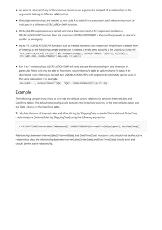 Example
= CALCULATE(SUM(InternetSales[SalesAmount]), USERELATIONSHIP(InternetSales[ShippingDate], DateTime[Date]))
An error is returned if any of the columns named as an argument is not part of a relationship or the
arguments belong to different relationships.
If multiple relationships are needed to join table A to table B in a calculation, each relationship must be
indicated in a different USERELATIONSHIP function.
If CALCULATE expressions are nested, and more than one CALCULATE expression contains a
USERELATIONSHIP function, then the innermost USERELATIONSHIP is the one that prevails in case of a
conflict or ambiguity.
Up to 10 USERELATIONSHIP functions can be nested; however, your expression might have a deeper level
of nesting, ie. the following sample expression is nested 3 levels deep but only 2 for USEREALTIONSHIP:
=CALCULATE(CALCULATE( CALCULATE( <anyExpression>, USERELATIONSHIP( t1[colA], t2[colB])),
t99[colZ]=999), USERELATIONSHIP( t1[colA], t2[colA]))
.
For 1-to-1 relationships, USERELATIONSHIP will only activate the relationship in one direction. In
particular, filters will only be able to flow from columnName2's table to columnName1's table. If bi-
directional cross-filtering is desired, two USERELATIONSHIPs with opposite directionality can be used in
the same calculation. For example,
CALCULATE(..., USERELATIONSHIP(T1[K], T2[K]), USERELATIONSHIP(T2[K], T1[K])) .
The following sample shows how to override the default, active, relationship between InternetSales and
DateTime tables. The default relationship exists between the OrderDate column, in the InternetSales table, and
the Date column, in the DateTime table.
To calculate the sum of internet sales and allow slicing by ShippingDate instead of the traditional OrderDate,
create measure, [InternetSales by ShippingDate] using the following expression:
Relationships between InternetSales[ShipmentDate] and DateTime[Date] must exist and should not be the active
relationship; also, the relationship between InternetSales[OrderDate] and DateTime[Date] should exist and
should be the active relationship.
 