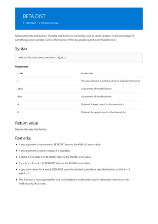 BETA.DIST
11/30/2021 • 2 minutes to read
Syntax
BETA.DIST(x,alpha,beta,cumulative,[A],[B])
Parameters
TERM DEFINITION
x The value between A and B at which to evaluate the function
Alpha A parameter of the distribution.
Beta A parameter of the distribution.
A Optional. A lower bound to the interval of x.
B Optional. An upper bound to the interval of x.
Return value
Remarks
Returns the beta distribution. The beta distribution is commonly used to study variation in the percentage of
something across samples, such as the fraction of the day people spend watching television.
Returns the beta distribution.
If any argument is nonnumeric, BETA.DIST returns the #VALUE! error value.
If any argument is not an integer, it is rounded.
If alpha ≤ 0 or beta ≤ 0, BETA.DIST returns the #NUM! error value.
If x < A, x > B, or A = B, BETA.DIST returns the #NUM! error value.
If you omit values for A and B, BETA.DIST uses the standard cumulative beta distribution, so that A = 0
and B = 1.
This function is not supported for use in DirectQuery mode when used in calculated columns or row-
level security (RLS) rules.
 
