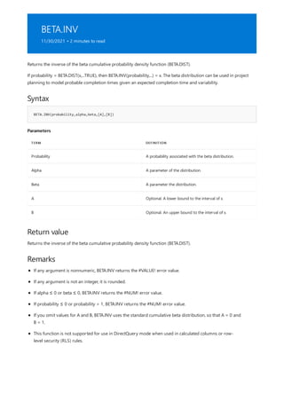 BETA.INV
11/30/2021 • 2 minutes to read
Syntax
BETA.INV(probability,alpha,beta,[A],[B])
Parameters
TERM DEFINITION
Probability A probability associated with the beta distribution.
Alpha A parameter of the distribution.
Beta A parameter the distribution.
A Optional. A lower bound to the interval of x.
B Optional. An upper bound to the interval of x.
Return value
Remarks
Returns the inverse of the beta cumulative probability density function (BETA.DIST).
If probability = BETA.DIST(x,...TRUE), then BETA.INV(probability,...) = x. The beta distribution can be used in project
planning to model probable completion times given an expected completion time and variability.
Returns the inverse of the beta cumulative probability density function (BETA.DIST).
If any argument is nonnumeric, BETA.INV returns the #VALUE! error value.
If any argument is not an integer, it is rounded.
If alpha ≤ 0 or beta ≤ 0, BETA.INV returns the #NUM! error value.
If probability ≤ 0 or probability > 1, BETA.INV returns the #NUM! error value.
If you omit values for A and B, BETA.INV uses the standard cumulative beta distribution, so that A = 0 and
B = 1.
This function is not supported for use in DirectQuery mode when used in calculated columns or row-
level security (RLS) rules.
 