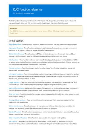 DAX function reference
11/30/2021 • 2 minutes to read
IMPORTANT
In this section
The DAX function reference provides detailed information including syntax, parameters, return values, and
examples for each of the over 250 functions used in Data Analysis Expression (DAX) formulas.
Not all DAX functions are supported or included in earlier versions of Power BI Desktop, Analysis Services, and Power
Pivot in Excel.
New DAX functions - These functions are new or are existing functions that have been significantly updated.
Aggregation functions - These functions calculate a (scalar) value such as count, sum, average, minimum, or
maximum for all rows in a column or table as defined by the expression.
Date and time functions - These functions in DAX are similar to date and time functions in Microsoft Excel.
However, DAX functions are based on the datetime data types used by Microsoft SQL Server.
Filter functions - These functions help you return specific data types, look up values in related tables, and filter
by related values. Lookup functions work by using tables and relationships between them. Filtering functions let
you manipulate data context to create dynamic calculations.
Financial functions - These functions are used in formulas that perform financial calculations, such as net
present value and rate of return.
Information functions - These functions look at a table or column provided as an argument to another function
and returns whether the value matches the expected type. For example, the ISERROR function returns TRUE if
the value you reference contains an error.
Logical functions - These functions return information about values in an expression. For example, the TRUE
function lets you know whether an expression that you are evaluating returns a TRUE value.
Math and Trig functions - Mathematical functions in DAX are similar to Excel's mathematical and trigonometric
functions. However, there are some differences in the numeric data types used by DAX functions.
Other functions - These functions perform unique actions that cannot be defined by any of the categories most
other functions belong to.
Parent and Child functions - These functions help users manage data that is presented as a parent/child
hierarchy in their data models.
Relationship functions - These functions are for managing and utilizing relationships between tables. For
example, you can specify a particular relationship to be used in a calculation.
Statistical functions - These functions calculate values related to statistical distributions and probability, such as
standard deviation and number of permutations.
Table manipulation functions - These functions return a table or manipulate existing tables.
Text functions - With these functions, you can return part of a string, search for text within a string, or
concatenate string values. Additional functions are for controlling the formats for dates, times, and numbers.
 