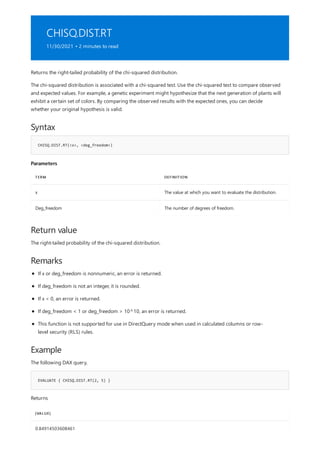 CHISQ.DIST.RT
11/30/2021 • 2 minutes to read
Syntax
CHISQ.DIST.RT(<x>, <deg_freedom>)
Parameters
TERM DEFINITION
x The value at which you want to evaluate the distribution.
Deg_freedom The number of degrees of freedom.
Return value
Remarks
Example
EVALUATE { CHISQ.DIST.RT(2, 5) }
[VALUE]
0.84914503608461
Returns the right-tailed probability of the chi-squared distribution.
The chi-squared distribution is associated with a chi-squared test. Use the chi-squared test to compare observed
and expected values. For example, a genetic experiment might hypothesize that the next generation of plants will
exhibit a certain set of colors. By comparing the observed results with the expected ones, you can decide
whether your original hypothesis is valid.
The right-tailed probability of the chi-squared distribution.
If x or deg_freedom is nonnumeric, an error is returned.
If deg_freedom is not an integer, it is rounded.
If x < 0, an error is returned.
If deg_freedom < 1 or deg_freedom > 10^10, an error is returned.
This function is not supported for use in DirectQuery mode when used in calculated columns or row-
level security (RLS) rules.
The following DAX query,
Returns
 
