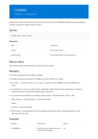 COMBIN
11/30/2021 • 2 minutes to read
Syntax
COMBIN(number, number_chosen)
Parameters
TERM DEFINITION
number The number of items.
number_chosen The number of items in each combination.
Return value
Remarks
Example
FORMULA DESCRIPTION RESULT
= COMBIN(8,2) Possible two-person teams that can be
formed from 8 candidates.
28
Returns the number of combinations for a given number of items. Use COMBIN to determine the total possible
number of groups for a given number of items.
Returns the number of combinations for a given number of items.
Numeric arguments are truncated to integers.
If either argument is nonnumeric, COMBIN returns the #VALUE! error value.
If number < 0, number_chosen < 0, or number < number_chosen, COMBIN returns the #NUM! error
value.
A combination is any set or subset of items, regardless of their internal order. Combinations are distinct
from permutations, for which the internal order is significant.
The number of combinations is as follows, where number = $n$ and number_chosen = $k$:
$${n choose k} = frac{P_{k,n}}{k!} = frac{n!}{k!(n-k)!}$$
Where
$$P_{k,n} = frac{n!}{(n-k)!}$$
This function is not supported for use in DirectQuery mode when used in calculated columns or row-
level security (RLS) rules.
 
