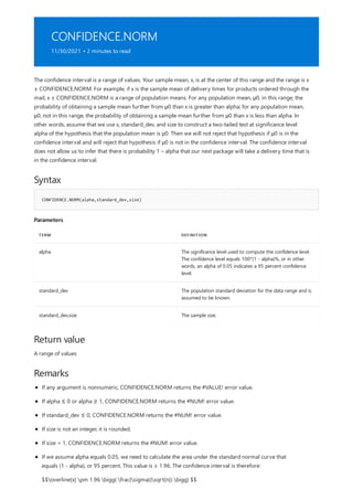 CONFIDENCE.NORM
11/30/2021 • 2 minutes to read
Syntax
CONFIDENCE.NORM(alpha,standard_dev,size)
Parameters
TERM DEFINITION
alpha The significance level used to compute the confidence level.
The confidence level equals 100*(1 - alpha)%, or in other
words, an alpha of 0.05 indicates a 95 percent confidence
level.
standard_dev The population standard deviation for the data range and is
assumed to be known.
standard_dev,size The sample size.
Return value
Remarks
The confidence interval is a range of values. Your sample mean, x, is at the center of this range and the range is x
± CONFIDENCE.NORM. For example, if x is the sample mean of delivery times for products ordered through the
mail, x ± CONFIDENCE.NORM is a range of population means. For any population mean, μ0, in this range, the
probability of obtaining a sample mean further from μ0 than x is greater than alpha; for any population mean,
μ0, not in this range, the probability of obtaining a sample mean further from μ0 than x is less than alpha. In
other words, assume that we use x, standard_dev, and size to construct a two-tailed test at significance level
alpha of the hypothesis that the population mean is μ0. Then we will not reject that hypothesis if μ0 is in the
confidence interval and will reject that hypothesis if μ0 is not in the confidence interval. The confidence interval
does not allow us to infer that there is probability 1 – alpha that our next package will take a delivery time that is
in the confidence interval.
A range of values
If any argument is nonnumeric, CONFIDENCE.NORM returns the #VALUE! error value.
If alpha ≤ 0 or alpha ≥ 1, CONFIDENCE.NORM returns the #NUM! error value.
If standard_dev ≤ 0, CONFIDENCE.NORM returns the #NUM! error value.
If size is not an integer, it is rounded.
If size < 1, CONFIDENCE.NORM returns the #NUM! error value.
If we assume alpha equals 0.05, we need to calculate the area under the standard normal curve that
equals (1 - alpha), or 95 percent. This value is ± 1.96. The confidence interval is therefore:
$$overline{x} pm 1.96 bigg( frac{sigma}{sqrt{n}} bigg) $$
 