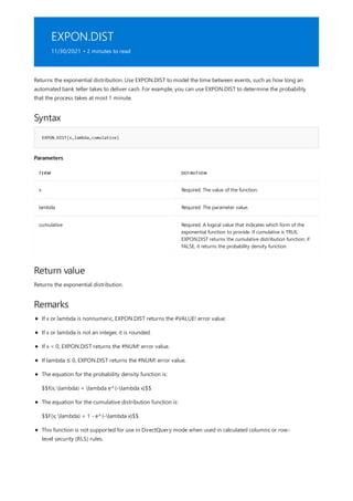 EXPON.DIST
11/30/2021 • 2 minutes to read
Syntax
EXPON.DIST(x,lambda,cumulative)
Parameters
TERM DEFINITION
x Required. The value of the function.
lambda Required. The parameter value.
cumulative Required. A logical value that indicates which form of the
exponential function to provide. If cumulative is TRUE,
EXPON.DIST returns the cumulative distribution function; if
FALSE, it returns the probability density function.
Return value
Remarks
Returns the exponential distribution. Use EXPON.DIST to model the time between events, such as how long an
automated bank teller takes to deliver cash. For example, you can use EXPON.DIST to determine the probability
that the process takes at most 1 minute.
Returns the exponential distribution.
If x or lambda is nonnumeric, EXPON.DIST returns the #VALUE! error value.
If x or lambda is not an integer, it is rounded.
If x < 0, EXPON.DIST returns the #NUM! error value.
If lambda ≤ 0, EXPON.DIST returns the #NUM! error value.
The equation for the probability density function is:
$$f(x; lambda) = lambda e^{-lambda x}$$
The equation for the cumulative distribution function is:
$$F(x; lambda) = 1 - e^{-lambda x}$$
This function is not supported for use in DirectQuery mode when used in calculated columns or row-
level security (RLS) rules.
 