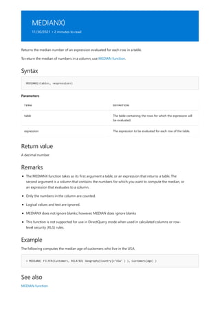 MEDIANX)
11/30/2021 • 2 minutes to read
Syntax
MEDIANX(<table>, <expression>)
Parameters
TERM DEFINITION
table The table containing the rows for which the expression will
be evaluated.
expression The expression to be evaluated for each row of the table.
Return value
Remarks
Example
= MEDIANX( FILTER(Customers, RELATED( Geography[Country]="USA" ) ), Customers[Age] )
See also
Returns the median number of an expression evaluated for each row in a table.
To return the median of numbers in a column, use MEDIAN function.
A decimal number.
The MEDIANX function takes as its first argument a table, or an expression that returns a table. The
second argument is a column that contains the numbers for which you want to compute the median, or
an expression that evaluates to a column.
Only the numbers in the column are counted.
Logical values and text are ignored.
MEDIANX does not ignore blanks; however, MEDIAN does ignore blanks
This function is not supported for use in DirectQuery mode when used in calculated columns or row-
level security (RLS) rules.
The following computes the median age of customers who live in the USA.
MEDIAN function
 