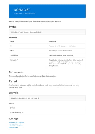 NORM.DIST
11/30/2021 • 2 minutes to read
Syntax
NORM.DIST(X, Mean, Standard_dev, Cumulative)
Parameters
TERM DEFINITION
X The value for which you want the distribution.
Mean The arithmetic mean of the distribution.
Standard_dev The standard deviation of the distribution.
Cumulative* A logical value that determines the form of the function. If
cumulative is TRUE, NORM.DIST returns the cumulative
distribution function; if FALSE, it returns the probability
density function.
Return value
Remarks
Example
EVALUATE { NORM.DIST(42, 40, 1.5, TRUE) }
[VALUE]
0.908788780274132
See also
Returns the normal distribution for the specified mean and standard deviation.
The normal distribution for the specified mean and standard deviation.
This function is not supported for use in DirectQuery mode when used in calculated columns or row-level
security (RLS) rules.
Returns
NORM.S.DIST function
NORM.INV function
NORM.S.INV
 