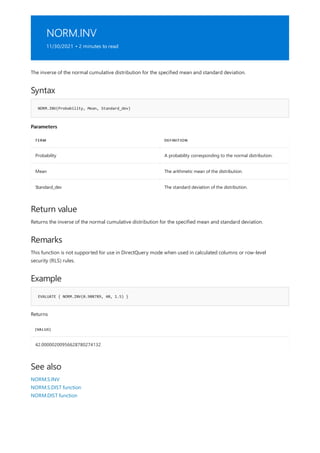 NORM.INV
11/30/2021 • 2 minutes to read
Syntax
NORM.INV(Probability, Mean, Standard_dev)
Parameters
TERM DEFINITION
Probability A probability corresponding to the normal distribution.
Mean The arithmetic mean of the distribution.
Standard_dev The standard deviation of the distribution.
Return value
Remarks
Example
EVALUATE { NORM.INV(0.908789, 40, 1.5) }
[VALUE]
42.00000200956628780274132
See also
The inverse of the normal cumulative distribution for the specified mean and standard deviation.
Returns the inverse of the normal cumulative distribution for the specified mean and standard deviation.
This function is not supported for use in DirectQuery mode when used in calculated columns or row-level
security (RLS) rules.
Returns
NORM.S.INV
NORM.S.DIST function
NORM.DIST function
 