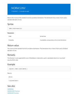 NORM.S.INV
11/30/2021 • 2 minutes to read
Syntax
NORM.S.INV(Probability)
Parameters
TERM DEFINITION
Probability A probability corresponding to the normal distribution.
Return value
Remarks
Example
EVALUATE { NORM.S.INV(0.908789) }
[VALUE]
1.33333467304411
See also
Returns the inverse of the standard normal cumulative distribution. The distribution has a mean of zero and a
standard deviation of one.
The inverse of the standard normal cumulative distribution. The distribution has a mean of zero and a standard
deviation of one.
This function is not supported for use in DirectQuery mode when used in calculated columns or row-level
security (RLS) rules.
Returns
NORM.INV
NORM.S.DIST function
NORM.DIST function
 