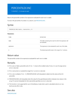 PERCENTILEX.INC
11/30/2021 • 2 minutes to read
Syntax
PERCENTILEX.INC(<table>, <expression>;, k)
Parameters
TERM DEFINITION
table The table containing the rows for which the expression will
be evaluated.
expression The expression to be evaluated for each row of the table.
k The desired percentile value in the range 0 to 1 inclusive.
Return value
Remarks
See also
Returns the percentile number of an expression evaluated for each row in a table.
To return the percentile of numbers in a column, use PERCENTILE.INC.
The percentile number of an expression evaluated for each row in a table.
If k is zero or blank, percentile rank of 1/(n - 1) returns the smallest value. If zero, it is out of range and an
error is returned.
If k is nonnumeric or outside the range 0 to 1, an error is returned.
If k is not a multiple of 1/(n - 1), PERCENTILEX.EXC will interpolate to determine the value at the k-th
percentile.
PERCENTILEX.INC will interpolate when the value for the specified percentile is between two values in the
array. If it cannot interpolate for the k percentile specified, an error is returned.
This function is not supported for use in DirectQuery mode when used in calculated columns or row-
level security (RLS) rules.
PERCENTILE.INC
 