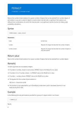 PERMUT
11/30/2021 • 2 minutes to read
Syntax
PERMUT(number, number_chosen)
Parameters
TERM DEFINITION
number Required. An integer that describes the number of objects.
number_chosen Required. An integer that describes the number of objects in
each permutation.
Return value
Remarks
Example
= PERMUT(3,2)
Returns the number of permutations for a given number of objects that can be selected from number objects. A
permutation is any set or subset of objects or events where internal order is significant. Permutations are
different from combinations, for which the internal order is not significant. Use this function for lottery-style
probability calculations.
Returns the number of permutations for a given number of objects that can be selected from number objects
Both arguments are truncated to integers.
If number or number_chosen is nonnumeric, PERMUT returns the #VALUE! error value.
If number ≤ 0 or if number_chosen < 0, PERMUT returns the #NUM! error value.
If number < number_chosen, PERMUT returns the #NUM! error value.
The equation for the number of permutations is:
$$P_{k,n} = frac{n!}{(n-k)!}$$
This function is not supported for use in DirectQuery mode when used in calculated columns or row-
level security (RLS) rules.
In the following formula, permutations possible for a group of 3 objects where 2 are chosen:
Result,
6
 
