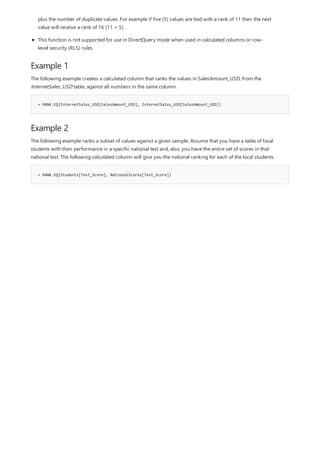 Example 1
= RANK.EQ(InternetSales_USD[SalesAmount_USD], InternetSales_USD[SalesAmount_USD])
Example 2
= RANK.EQ(Students[Test_Score], NationalScores[Test_Score])
plus the number of duplicate values. For example if five (5) values are tied with a rank of 11 then the next
value will receive a rank of 16 (11 + 5).
This function is not supported for use in DirectQuery mode when used in calculated columns or row-
level security (RLS) rules.
The following example creates a calculated column that ranks the values in SalesAmount_USD, from the
InternetSales_USD table, against all numbers in the same column.
The following example ranks a subset of values against a given sample. Assume that you have a table of local
students with their performance in a specific national test and, also, you have the entire set of scores in that
national test. The following calculated column will give you the national ranking for each of the local students.
 