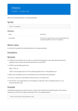 STDEV.S
11/30/2021 • 2 minutes to read
Syntax
STDEV.S(<ColumnName>)
Parameters
TERM DEFINITION
columnName The name of an existing column using standard DAX syntax,
usually fully qualified. It cannot be an expression.
Return value
Exceptions
Remarks
Example
= STDEV.S(InternetSales_USD[SalesAmount_USD])
Returns the standard deviation of a sample population.
A number that represents the standard deviation of a sample population.
STDEV.S assumes that the column refers to a sample of the population. If your data represents the entire
population, then compute the standard deviation by using STDEV.P.
STDEV.S uses the following formula:
Ã[∑(x - x̃) /(n-1)]
2
where x̃ is the average value of x for the sample population and n is the population size.
Blank rows are filtered out from columnName and not considered in the calculations.
An error is returned if columnName contains less than 2 non-blank rows.
This function is not supported for use in DirectQuery mode when used in calculated columns or row-
level security (RLS) rules.
The following example shows the formula for a measure that calculates the standard deviation of the column,
SalesAmount_USD, when the table InternetSales_USD is the sample population.
 