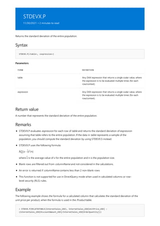 STDEVX.P
11/30/2021 • 2 minutes to read
Syntax
STDEVX.P(<table>, <expression>)
Parameters
TERM DEFINITION
table Any DAX expression that returns a single scalar value, where
the expression is to be evaluated multiple times (for each
row/context).
expression Any DAX expression that returns a single scalar value, where
the expression is to be evaluated multiple times (for each
row/context).
Return value
Remarks
Example
= STDEVX.P(RELATEDTABLE(InternetSales_USD), InternetSales_USD[UnitPrice_USD] –
(InternetSales_USD[DiscountAmount_USD]/InternetSales_USD[OrderQuantity]))
Returns the standard deviation of the entire population.
A number that represents the standard deviation of the entire population.
STDEVX.P evaluates expression for each row of table and returns the standard deviation of expression
assuming that table refers to the entire population. If the data in table represents a sample of the
population, you should compute the standard deviation by using STDEVX.S instead.
STDEVX.P uses the following formula:
Ã[∑(x - x̃) /n]
2
where x̃ is the average value of x for the entire population and n is the population size.
Blank rows are filtered out from columnName and not considered in the calculations.
An error is returned if columnName contains less than 2 non-blank rows
This function is not supported for use in DirectQuery mode when used in calculated columns or row-
level security (RLS) rules.
The following example shows the formula for a calculated column that calculates the standard deviation of the
unit price per product, when the formula is used in the Product table.
 