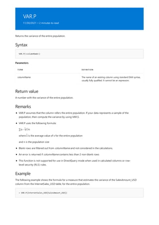 VAR.P
11/30/2021 • 2 minutes to read
Syntax
VAR.P(<columnName>)
Parameters
TERM DEFINITION
columnName The name of an existing column using standard DAX syntax,
usually fully qualified. It cannot be an expression.
Return value
Remarks
Example
= VAR.P(InternetSales_USD[SalesAmount_USD])
Returns the variance of the entire population.
A number with the variance of the entire population.
VAR.P assumes that the column refers the entire population. If your data represents a sample of the
population, then compute the variance by using VAR.S.
VAR.P uses the following formula:
∑(x - x̃) /n
2
where x̃ is the average value of x for the entire population
and n is the population size
Blank rows are filtered out from columnName and not considered in the calculations.
An error is returned if columnName contains less than 2 non-blank rows
This function is not supported for use in DirectQuery mode when used in calculated columns or row-
level security (RLS) rules.
The following example shows the formula for a measure that estimates the variance of the SalesAmount_USD
column from the InternetSales_USD table, for the entire population.
 