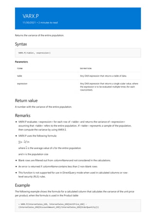 VARX.P
11/30/2021 • 2 minutes to read
Syntax
VARX.P(<table>, <expression>)
Parameters
TERM DEFINITION
table Any DAX expression that returns a table of data.
expression Any DAX expression that returns a single scalar value, where
the expression is to be evaluated multiple times (for each
row/context).
Return value
Remarks
Example
= VARX.P(InternetSales_USD, InternetSales_USD[UnitPrice_USD] –
(InternetSales_USD[DiscountAmount_USD]/InternetSales_USD[OrderQuantity]))
Returns the variance of the entire population.
A number with the variance of the entire population.
VARX.P evaluates <expression> for each row of <table> and returns the variance of <expression>
assuming that <table> refers to the entire population.. If <table> represents a sample of the population,
then compute the variance by using VARX.S.
VARX.P uses the following formula:
∑(x - x̃) /n
2
where x̃ is the average value of x for the entire population
and n is the population size
Blank rows are filtered out from columnName and not considered in the calculations.
An error is returned if columnName contains less than 2 non-blank rows
This function is not supported for use in DirectQuery mode when used in calculated columns or row-
level security (RLS) rules.
The following example shows the formula for a calculated column that calculates the variance of the unit price
per product, when the formula is used in the Product table
 