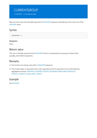 CURRENTGROUP
11/30/2021 • 2 minutes to read
Syntax
CURRENTGROUP ( )
Parameters
Return value
Remarks
Example
Returns a set of rows from the table argument of a GROUPBY expression that belong to the current row of the
GROUPBY result.
None
The rows in the table argument of the GROUPBY function corresponding to one group of values of the
groupBy_columnName arguments.
This function can only be used within a GROUPBY expression.
This function takes no arguments and is only supported as the first argument to one of the following
aggregation functions: AVERAGEX, COUNTAX, COUNTX, GEOMEANX, MAXX, MINX, PRODUCTX,
STDEVX.S, STDEVX.P, SUMX, VARX.S, VARX.P.
See GROUPBY.
 