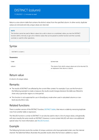 DISTINCT (column)
11/30/2021 • 2 minutes to read
NOTE
Syntax
DISTINCT(<column>)
Parameters
TERM DEFINITION
column The column from which unique values are to be returned. Or,
an expression that returns a column.
Return value
Remarks
Related functions
Example
Returns a one-column table that contains the distinct values from the specified column. In other words, duplicate
values are removed and only unique values are returned.
This function cannot be used to Return values into a cell or column on a worksheet; rather, you nest the DISTINCT
function within a formula, to get a list of distinct values that can be passed to another function and then counted,
summed, or used for other operations.
A column of unique values.
The results of DISTINCT are affected by the current filter context. For example, if you use the formula in
the following example to create a measure, the results would change whenever the table was filtered to
show only a particular region or a time period.
This function is not supported for use in DirectQuery mode when used in calculated columns or row-
level security (RLS) rules.
There is another version of the DISTINCT function, DISTINCT (table), that returns a table by removing duplicate
rows from another table or expression..
The VALUES function is similar to DISTINCT; it can also be used to return a list of unique values, and generally
will return exactly the same results as DISTINCT. However, in some context VALUES will return one additional
special value. For more information, see VALUES function.
The following formula counts the number of unique customers who have generated orders over the internet
channel. The table that follows illustrates the possible results when the formula is added to a report.
 