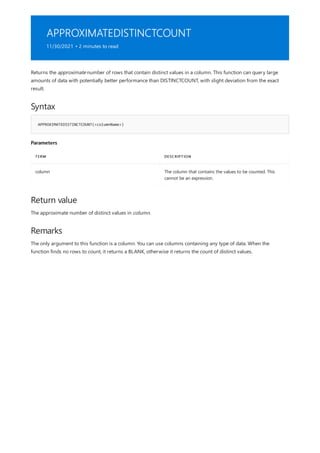 APPROXIMATEDISTINCTCOUNT
11/30/2021 • 2 minutes to read
Syntax
APPROXIMATEDISTINCTCOUNT(<columnName>)
Parameters
TERM DESCRIPTION
column The column that contains the values to be counted. This
cannot be an expression.
Return value
Remarks
Returns the approximate number of rows that contain distinct values in a column. This function can query large
amounts of data with potentially better performance than DISTINCTCOUNT, with slight deviation from the exact
result.
The approximate number of distinct values in column.
The only argument to this function is a column. You can use columns containing any type of data. When the
function finds no rows to count, it returns a BLANK, otherwise it returns the count of distinct values.
 