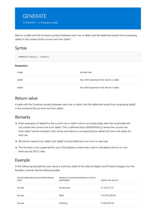 GENERATE
11/30/2021 • 2 minutes to read
Syntax
GENERATE(<table1>, <table2>)
Parameters
TERM DEFINITION
table1 Any DAX expression that returns a table.
table2 Any DAX expression that returns a table.
Return value
Remarks
Example
SALESTERRITORY[SALESTERRITORYGR
OUP]
PRODUCTCATEGORY[PRODUCTCATEG
ORYNAME] [RESELLER SALES]
Europe Accessories $ 142,227.27
Europe Bikes $ 9,970,200.44
Europe Clothing $ 365,847.63
Returns a table with the Cartesian product between each row in table1 and the table that results from evaluating
table2 in the context of the current row from table1.
A table with the Cartesian product between each row in table1 and the table that results from evaluating table2
in the context of the current row from table1
If the evaluation of table2 for the current row in table1 returns an empty table, then the result table will
not contain the current row from table1. This is different than GENERATEALL() where the current row
from table1 will be included in the results and columns corresponding to table2 will have null values for
that row.
All column names from table1 and table2 must be different or an error is returned.
This function is not supported for use in DirectQuery mode when used in calculated columns or row-
level security (RLS) rules.
In the following example the user wants a summary table of the sales by Region and Product Category for the
Resellers channel, like the following table:
 