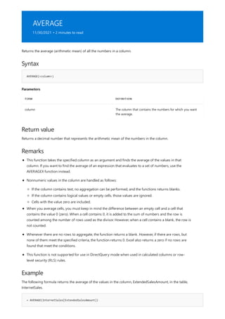AVERAGE
11/30/2021 • 2 minutes to read
Syntax
AVERAGE(<column>)
Parameters
TERM DEFINITION
column The column that contains the numbers for which you want
the average.
Return value
Remarks
Example
= AVERAGE(InternetSales[ExtendedSalesAmount])
Returns the average (arithmetic mean) of all the numbers in a column.
Returns a decimal number that represents the arithmetic mean of the numbers in the column.
This function takes the specified column as an argument and finds the average of the values in that
column. If you want to find the average of an expression that evaluates to a set of numbers, use the
AVERAGEX function instead.
Nonnumeric values in the column are handled as follows:
If the column contains text, no aggregation can be performed, and the functions returns blanks.
If the column contains logical values or empty cells, those values are ignored.
Cells with the value zero are included.
When you average cells, you must keep in mind the difference between an empty cell and a cell that
contains the value 0 (zero). When a cell contains 0, it is added to the sum of numbers and the row is
counted among the number of rows used as the divisor. However, when a cell contains a blank, the row is
not counted.
Whenever there are no rows to aggregate, the function returns a blank. However, if there are rows, but
none of them meet the specified criteria, the function returns 0. Excel also returns a zero if no rows are
found that meet the conditions.
This function is not supported for use in DirectQuery mode when used in calculated columns or row-
level security (RLS) rules.
The following formula returns the average of the values in the column, ExtendedSalesAmount, in the table,
InternetSales.
 
