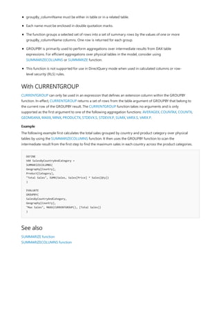 With CURRENTGROUP
Example
DEFINE
VAR SalesByCountryAndCategory =
SUMMARIZECOLUMNS(
Geography[Country],
Product[Category],
"Total Sales", SUMX(Sales, Sales[Price] * Sales[Qty])
)
EVALUATE
GROUPBY(
SalesByCountryAndCategory,
Geography[Country],
"Max Sales", MAXX(CURRENTGROUP(), [Total Sales])
)
See also
groupBy_columnName must be either in table or in a related table.
Each name must be enclosed in double quotation marks.
The function groups a selected set of rows into a set of summary rows by the values of one or more
groupBy_columnName columns. One row is returned for each group.
GROUPBY is primarily used to perform aggregations over intermediate results from DAX table
expressions. For efficient aggregations over physical tables in the model, consider using
SUMMARIZECOLUMNS or SUMMARIZE function.
This function is not supported for use in DirectQuery mode when used in calculated columns or row-
level security (RLS) rules.
CURRENTGROUP can only be used in an expression that defines an extension column within the GROUPBY
function. In-effect, CURRENTGROUP returns a set of rows from the table argument of GROUPBY that belong to
the current row of the GROUPBY result. The CURRENTGROUP function takes no arguments and is only
supported as the first argument to one of the following aggregation functions: AVERAGEX, COUNTAX, COUNTX,
GEOMEANX, MAXX, MINX, PRODUCTX, STDEVX.S, STDEVX.P, SUMX, VARX.S, VARX.P.
The following example first calculates the total sales grouped by country and product category over physical
tables by using the SUMMARIZECOLUMNS function. It then uses the GROUPBY function to scan the
intermediate result from the first step to find the maximum sales in each country across the product categories.
SUMMARIZE function
SUMMARIZECOLUMNS function
 