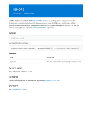 IGNORE
11/30/2021 • 2 minutes to read
Syntax
IGNORE(<expression>)
SUMMARIZECOLUMNS(<groupBy_columnName>[, < groupBy_columnName >]…, [<filterTable>]…[, <name>, IGNORE(…)]…)
Parameters
TERM DEFINITION
expression Any DAX expression that returns a single value (not a table).
Return value
Remarks
Example
Modifies the behavior of the SUMMARIZECOLUMNS function by omitting specific expressions from the
BLANK/NULL evaluation. Rows for which all expressions not using IGNORE return BLANK/NULL will be
excluded independent of whether the expressions which do use IGNORE evaluate to BLANK/NULL or not. This
function can only be used within a SUMMARIZECOLUMNS expression.
With SUMMARIZECOLUMNS,
The function does not return a value.
IGNORE can only be used as an expression argument to SUMMARIZECOLUMNS.
See SUMMARIZECOLUMNS.
 