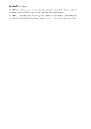 Related functions
The AVERAGEX function can take as its argument an expression that is evaluated for each row in a table. This
enables you to perform calculations and then take the average of the calculated values.
The AVERAGEA function takes a column as its argument, but otherwise is like the Excel function of the same
name. By using the AVERAGEA function, you can calculate a mean on a column that contains empty values.
 