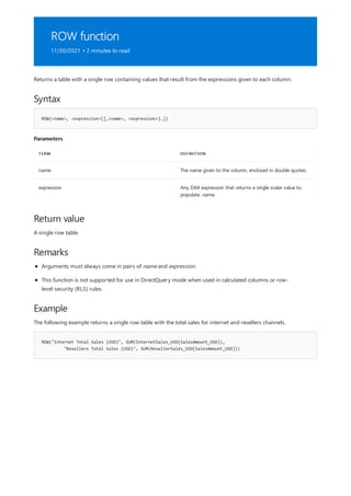 ROW function
11/30/2021 • 2 minutes to read
Syntax
ROW(<name>, <expression>[[,<name>, <expression>]…])
Parameters
TERM DEFINITION
name The name given to the column, enclosed in double quotes.
expression Any DAX expression that returns a single scalar value to
populate. name.
Return value
Remarks
Example
ROW("Internet Total Sales (USD)", SUM(InternetSales_USD[SalesAmount_USD]),
"Resellers Total Sales (USD)", SUM(ResellerSales_USD[SalesAmount_USD]))
Returns a table with a single row containing values that result from the expressions given to each column.
A single row table
Arguments must always come in pairs of name and expression.
This function is not supported for use in DirectQuery mode when used in calculated columns or row-
level security (RLS) rules.
The following example returns a single row table with the total sales for internet and resellers channels.
 