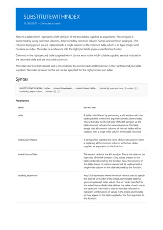 SUBSTITUTEWITHINDEX
11/30/2021 • 2 minutes to read
Syntax
SUBSTITUTEWITHINDEX(<table>, <indexColumnName>, <indexColumnsTable>, [<orderBy_expression>, [<order>][,
<orderBy_expression>, [<order>]]…])
Parameters
TERM DEFINITION
table A table to be filtered by performing a left semijoin with the
table specified as the third argument (indexColumnsTable).
This is the table on the left side of the left semijoin so the
table returned includes the same columns as this table
except that all common columns of the two tables will be
replaced with a single index column in the table returned.
indexColumnName A string which specifies the name of the index column which
is replacing all the common columns in the two tables
supplied as arguments to this function.
indexColumnsTable The second table for the left semijoin. This is the table on the
right side of the left semijoin. Only values present in this
table will be returned by the function. Also, the columns of
this table (based on column names) will be replaced with a
single index column in the table returned by this function.
orderBy_expression Any DAX expression where the result value is used to specify
the desired sort order of the indexColumnsTable table for
generating correct index values. The sort order specified for
the indexColumnsTable table defines the index of each row in
the table and that index is used in the table returned to
represent combinations of values in the indexColumnsTable
as they appear in the table supplied as the first argument to
this function.
Returns a table which represents a left semijoin of the two tables supplied as arguments. The semijoin is
performed by using common columns, determined by common column names and common data type . The
columns being joined on are replaced with a single column in the returned table which is of type integer and
contains an index. The index is a reference into the right join table given a specified sort order.
Columns in the right/second table supplied which do not exist in the left/first table supplied are not included in
the returned table and are not used to join on.
The index starts at 0 (0-based) and is incremented by one for each additional row in the right/second join table
supplied. The index is based on the sort order specified for the right/second join table.
 