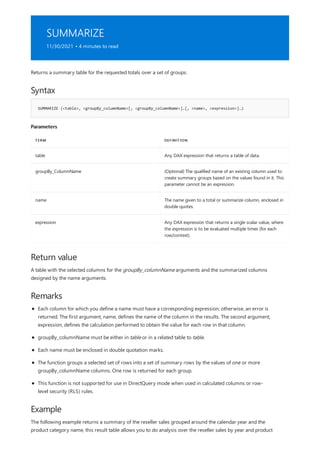 SUMMARIZE
11/30/2021 • 4 minutes to read
Syntax
SUMMARIZE (<table>, <groupBy_columnName>[, <groupBy_columnName>]…[, <name>, <expression>]…)
Parameters
TERM DEFINITION
table Any DAX expression that returns a table of data.
groupBy_ColumnName (Optional) The qualified name of an existing column used to
create summary groups based on the values found in it. This
parameter cannot be an expression.
name The name given to a total or summarize column, enclosed in
double quotes.
expression Any DAX expression that returns a single scalar value, where
the expression is to be evaluated multiple times (for each
row/context).
Return value
Remarks
Example
Returns a summary table for the requested totals over a set of groups.
A table with the selected columns for the groupBy_columnName arguments and the summarized columns
designed by the name arguments.
Each column for which you define a name must have a corresponding expression; otherwise, an error is
returned. The first argument, name, defines the name of the column in the results. The second argument,
expression, defines the calculation performed to obtain the value for each row in that column.
groupBy_columnName must be either in table or in a related table to table.
Each name must be enclosed in double quotation marks.
The function groups a selected set of rows into a set of summary rows by the values of one or more
groupBy_columnName columns. One row is returned for each group.
This function is not supported for use in DirectQuery mode when used in calculated columns or row-
level security (RLS) rules.
The following example returns a summary of the reseller sales grouped around the calendar year and the
product category name, this result table allows you to do analysis over the reseller sales by year and product
 