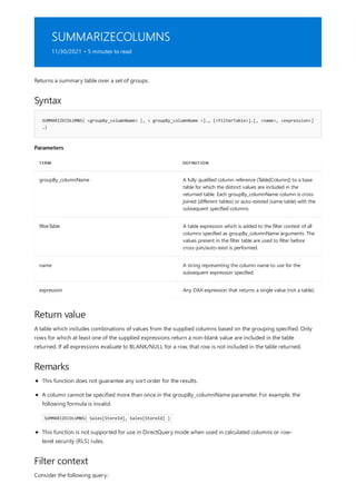 SUMMARIZECOLUMNS
11/30/2021 • 5 minutes to read
Syntax
SUMMARIZECOLUMNS( <groupBy_columnName> [, < groupBy_columnName >]…, [<filterTable>]…[, <name>, <expression>]
…)
Parameters
TERM DEFINITION
groupBy_columnName A fully qualified column reference (Table[Column]) to a base
table for which the distinct values are included in the
returned table. Each groupBy_columnName column is cross-
joined (different tables) or auto-existed (same table) with the
subsequent specified columns.
filterTable A table expression which is added to the filter context of all
columns specified as groupBy_columnName arguments. The
values present in the filter table are used to filter before
cross-join/auto-exist is performed.
name A string representing the column name to use for the
subsequent expression specified.
expression Any DAX expression that returns a single value (not a table).
Return value
Remarks
Filter context
Returns a summary table over a set of groups.
A table which includes combinations of values from the supplied columns based on the grouping specified. Only
rows for which at least one of the supplied expressions return a non-blank value are included in the table
returned. If all expressions evaluate to BLANK/NULL for a row, that row is not included in the table returned.
This function does not guarantee any sort order for the results.
A column cannot be specified more than once in the groupBy_columnName parameter. For example, the
following formula is invalid.
SUMMARIZECOLUMNS( Sales[StoreId], Sales[StoreId] )
This function is not supported for use in DirectQuery mode when used in calculated columns or row-
level security (RLS) rules.
Consider the following query:
 