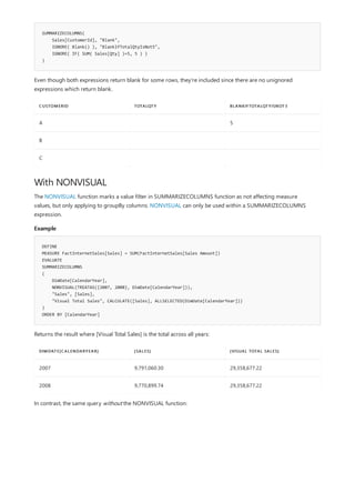 SUMMARIZECOLUMNS(
Sales[CustomerId], "Blank",
IGNORE( Blank() ), "BlankIfTotalQtyIsNot5",
IGNORE( IF( SUM( Sales[Qty] )=5, 5 ) )
)
CUSTOMERID TOTALQTY BLANKIFTOTALQTYISNOT3
A 5
B
C
With NONVISUAL
Example
DEFINE
MEASURE FactInternetSales[Sales] = SUM(FactInternetSales[Sales Amount])
EVALUATE
SUMMARIZECOLUMNS
(
DimDate[CalendarYear],
NONVISUAL(TREATAS({2007, 2008}, DimDate[CalendarYear])),
"Sales", [Sales],
"Visual Total Sales", CALCULATE([Sales], ALLSELECTED(DimDate[CalendarYear]))
)
ORDER BY [CalendarYear]
DIMDATE[CALENDARYEAR] [SALES] [VISUAL TOTAL SALES]
2007 9,791,060.30 29,358,677.22
2008 9,770,899.74 29,358,677.22
Even though both expressions return blank for some rows, they're included since there are no unignored
expressions which return blank.
The NONVISUAL function marks a value filter in SUMMARIZECOLUMNS function as not affecting measure
values, but only applying to groupBy columns. NONVISUAL can only be used within a SUMMARIZECOLUMNS
expression.
Returns the result where [Visual Total Sales] is the total across all years:
In contrast, the same query without the NONVISUAL function:
 