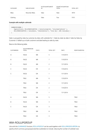 Bikes Mountain Bikes False False 4970
Clothing False True 9101
CATEGORY SUBCATEGORY
ISCATEGORYSUBTOT
AL
ISSUBCATEGORYSUB
TOTAL TOTAL QTY
Example with multiple subtotals
SUMMARIZECOUMNS (
Regions[State], ROLLUPADDISSUBTOTAL ( Sales[CustomerId], "IsCustomerSubtotal" ),
ROLLUPADDISSUBTOTAL ( Sales[Date], "IsDateSubtotal"), "Total Qty", SUM( Sales[Qty] )
)
CUSTOMERID
ISCUSTOMERSUB
TOTAL STATE TOTAL QTY DATE ISDATESUBTOTAL
A FALSE WA 5 7/10/2014
B FALSE WA 1 7/10/2014
B FALSE WA 2 7/11/2014
C FALSE OR 2 7/10/2014
C FALSE OR 1 7/11/2014
TRUE WA 6 7/10/2014
TRUE WA 2 7/11/2014
TRUE OR 2 7/10/2014
TRUE OR 1 7/11/2014
A FALSE WA 5 TRUE
B FALSE WA 3 TRUE
C FALSE OR 3 TRUE
TRUE WA 8 TRUE
TRUE OR 3 TRUE
With ROLLUPGROUP
Sales is grouped by state, by customer, by date, with subtotals for 1. Sales by state, by date 2. Sales by State, by
Customer 3. Rolled up on both customer and date leading to sales by state.
Returns the following table,
Like with the SUMMARIZE function, ROLLUPGROUP can be used together with ROLLUPADDISSUBTOTAL to
specify which summary groups/granularities (subtotals) to include, reducing the number of subtotal rows
 
