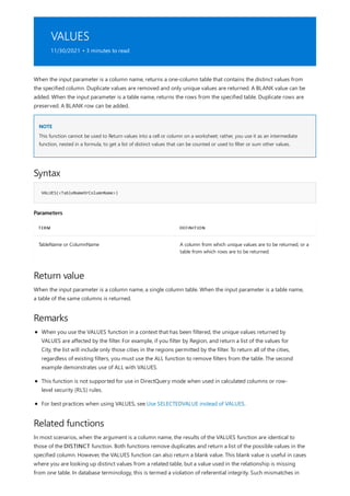 VALUES
11/30/2021 • 3 minutes to read
NOTE
Syntax
VALUES(<TableNameOrColumnName>)
Parameters
TERM DEFINITION
TableName or ColumnName A column from which unique values are to be returned, or a
table from which rows are to be returned.
Return value
Remarks
Related functions
When the input parameter is a column name, returns a one-column table that contains the distinct values from
the specified column. Duplicate values are removed and only unique values are returned. A BLANK value can be
added. When the input parameter is a table name, returns the rows from the specified table. Duplicate rows are
preserved. A BLANK row can be added.
This function cannot be used to Return values into a cell or column on a worksheet; rather, you use it as an intermediate
function, nested in a formula, to get a list of distinct values that can be counted or used to filter or sum other values.
When the input parameter is a column name, a single column table. When the input parameter is a table name,
a table of the same columns is returned.
When you use the VALUES function in a context that has been filtered, the unique values returned by
VALUES are affected by the filter. For example, if you filter by Region, and return a list of the values for
City, the list will include only those cities in the regions permitted by the filter. To return all of the cities,
regardless of existing filters, you must use the ALL function to remove filters from the table. The second
example demonstrates use of ALL with VALUES.
This function is not supported for use in DirectQuery mode when used in calculated columns or row-
level security (RLS) rules.
For best practices when using VALUES, see Use SELECTEDVALUE instead of VALUES.
In most scenarios, when the argument is a column name, the results of the VALUES function are identical to
those of the DISTINCT function. Both functions remove duplicates and return a list of the possible values in the
specified column. However, the VALUES function can also return a blank value. This blank value is useful in cases
where you are looking up distinct values from a related table, but a value used in the relationship is missing
from one table. In database terminology, this is termed a violation of referential integrity. Such mismatches in
 