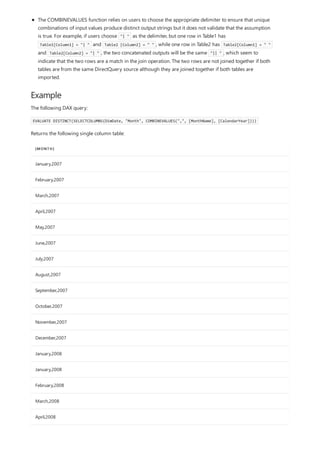 Example
[MONTH]
January,2007
February,2007
March,2007
April,2007
May,2007
June,2007
July,2007
August,2007
September,2007
October,2007
November,2007
December,2007
January,2008
January,2008
February,2008
March,2008
April,2008
The COMBINEVALUES function relies on users to choose the appropriate delimiter to ensure that unique
combinations of input values produce distinct output strings but it does not validate that the assumption
is true. For example, if users choose "| " as the delimiter, but one row in Table1 has
Table1[Column1] = "| " and Table2 [Column2] = " " , while one row in Table2 has Table2[Column1] = " "
and Table2[Column2] = "| " , the two concatenated outputs will be the same "|| " , which seem to
indicate that the two rows are a match in the join operation. The two rows are not joined together if both
tables are from the same DirectQuery source although they are joined together if both tables are
imported.
The following DAX query:
EVALUATE DISTINCT(SELECTCOLUMNS(DimDate, "Month", COMBINEVALUES(",", [MonthName], [CalendarYear])))
Returns the following single column table:
 