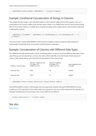 = CONCATENATE(Customer[LastName], CONCATENATE(", ", Customer[FirstName]))
Example: Conditional Concatenation of Strings in Columns
= CONCATENATE( [FirstName]&" ", CONCATENATE( IF( LEN([MiddleName])>1, LEFT([MiddleName],1)&" ", ""),
[LastName]))
Example: Concatenation of Columns with Different Data Types
PRODUCT DESCRIPTION
PRODUCT ABBREVIATION
(COLUMN 1 OF
COMPOSITE KEY)
PRODUCT NUMBER
(COLUMN 2 OF
COMPOSITE KEY)
NEW GENERATED KEY
COLUMN
Mountain bike MTN 40 MTN40
Mountain bike MTN 42 MTN42
= CONCATENATE('Products'[Product abbreviation],'Products'[Product number])
= [Product abbreviation] & "-" & [Product number]
See also
values that you want to use as arguments.
The sample formula creates a new calculated column in the Customer table with the full customer name as a
combination of first name, middle initial, and last name. If there is no middle name, the last name comes directly
after the first name. If there is a middle name, only the first letter of the middle name is used and the initial letter
is followed by a period.
This formula uses nested CONCATENATE and IF functions, together with the ampersand (&) operator, to
conditionally concatenate three string values and add spaces as separators.
The following example demonstrates how to concatenate values in columns that have different data types. If the
value that you are concatenating is numeric, the value will be implicitly converted to text. If both values are
numeric, both values will be cast to text and concatenated as if they were strings.
The CONCATENATE function in DAX accepts only two arguments, whereas the Excel CONCATENATE function
accepts up to 255 arguments. If you need to add more arguments, you can use the ampersand (&) operator. For
example, the following formula produces the results, MTN-40 and MTN-42.
Text functions
 